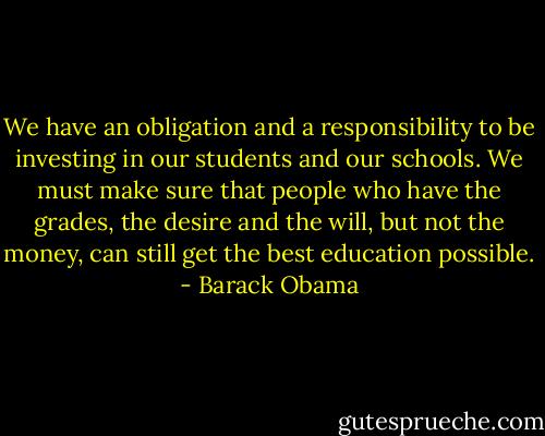 We have an obligation and a responsibility to be investing in our students and our schools. We must make sure that people who have the grades, the desire and the will, but not the money, can still get the best education possible. - Barack Obama