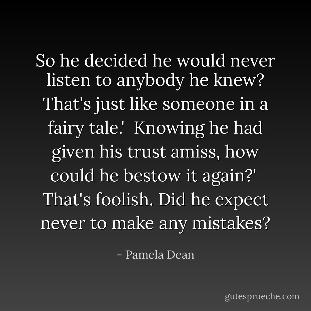 So he decided he would never listen to anybody he knew? That's <i>just</i> like someone in a fairy tale.'<br /><br />Knowing he had given his trust amiss, how could he bestow it again?'<br /><br />That's foolish. Did he expect never to make any mistakes? - Pamela Dean