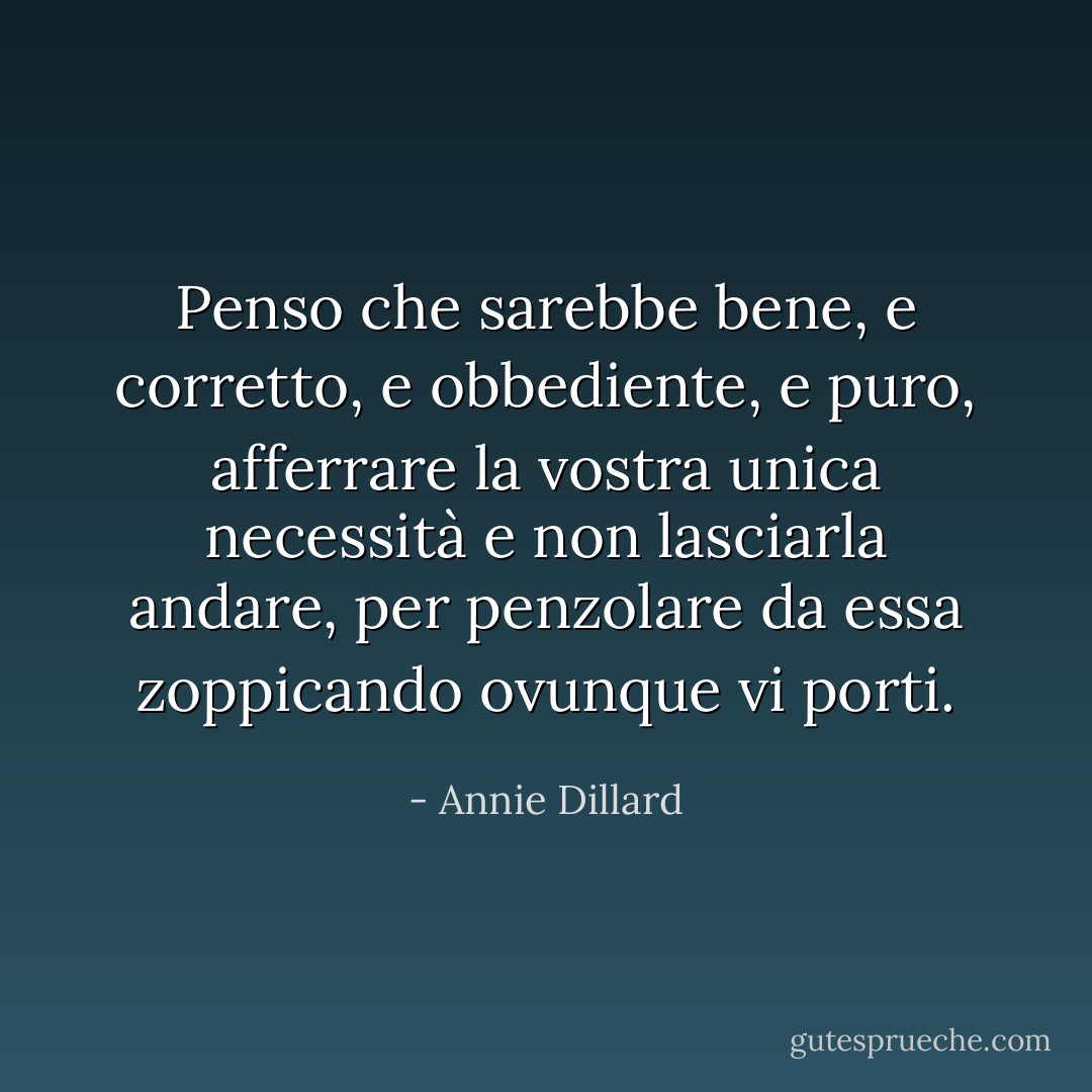 Penso che sarebbe bene, e corretto, e obbediente, e puro, afferrare la vostra unica necessità e non lasciarla andare, per penzolare da essa zoppicando ovunque vi porti. - Annie Dillard