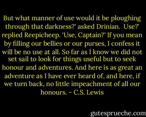 But what manner of use would it be ploughing through that darkness?' asked Drinian.<br /><br />Use?' replied Reepicheep. 'Use, Captain?' If you mean by filling our bellies or our purses, I confess it will be no use at all. So far as I know we did not set sail to look for things useful but to seek honour and adventures. And here is as great an adventure as I have ever heard of, and here, if we turn back, no little impeachment of all our honours. - C.S. Lewis