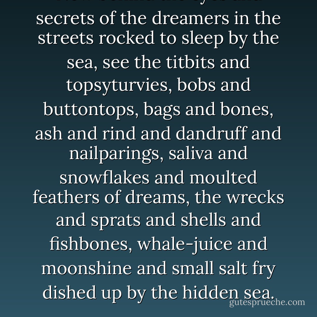 Now behind the eyes and secrets of the dreamers in the streets rocked to sleep by the sea, see the titbits and topsyturvies, bobs and buttontops, bags and bones, ash and rind and dandruff and nailparings, saliva and snowflakes and moulted feathers of dreams, the wrecks and sprats and shells and fishbones, whale-juice and moonshine and small salt fry dished up by the hidden sea. - Dylan Thomas