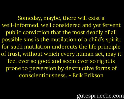 Someday, maybe, there will exist a well-informed, well considered and yet fervent public conviction that the most deadly of all possible sins is the mutilation of a child’s spirit; for such mutilation undercuts the life principle of trust, without which every human act, may it feel ever so good and seem ever so right is prone to perversion by destructive forms of conscientiousness. - Erik Erikson