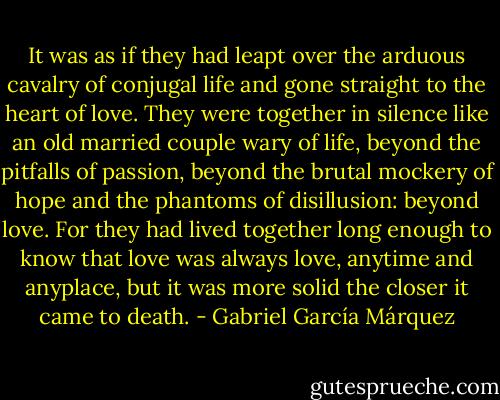It was as if they had leapt over the arduous cavalry of conjugal life and gone straight to the heart of love. They were together in silence like an old married couple wary of life, beyond the pitfalls of passion, beyond the brutal mockery of hope and the phantoms of disillusion: beyond love. For they had lived together long enough to know that love was always love, anytime and anyplace, but it was more solid the closer it came to death. - Gabriel García Márquez