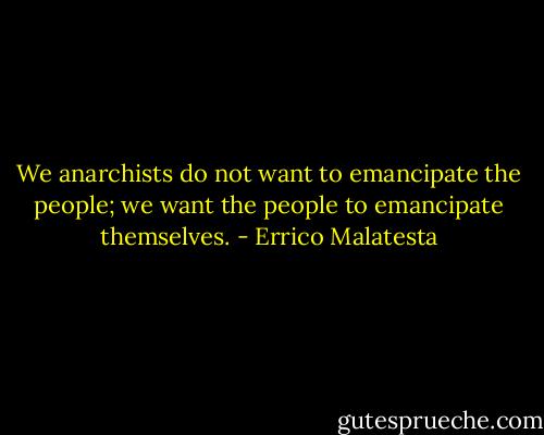 We anarchists do not want to emancipate the people; we want the people to emancipate themselves. - Errico Malatesta