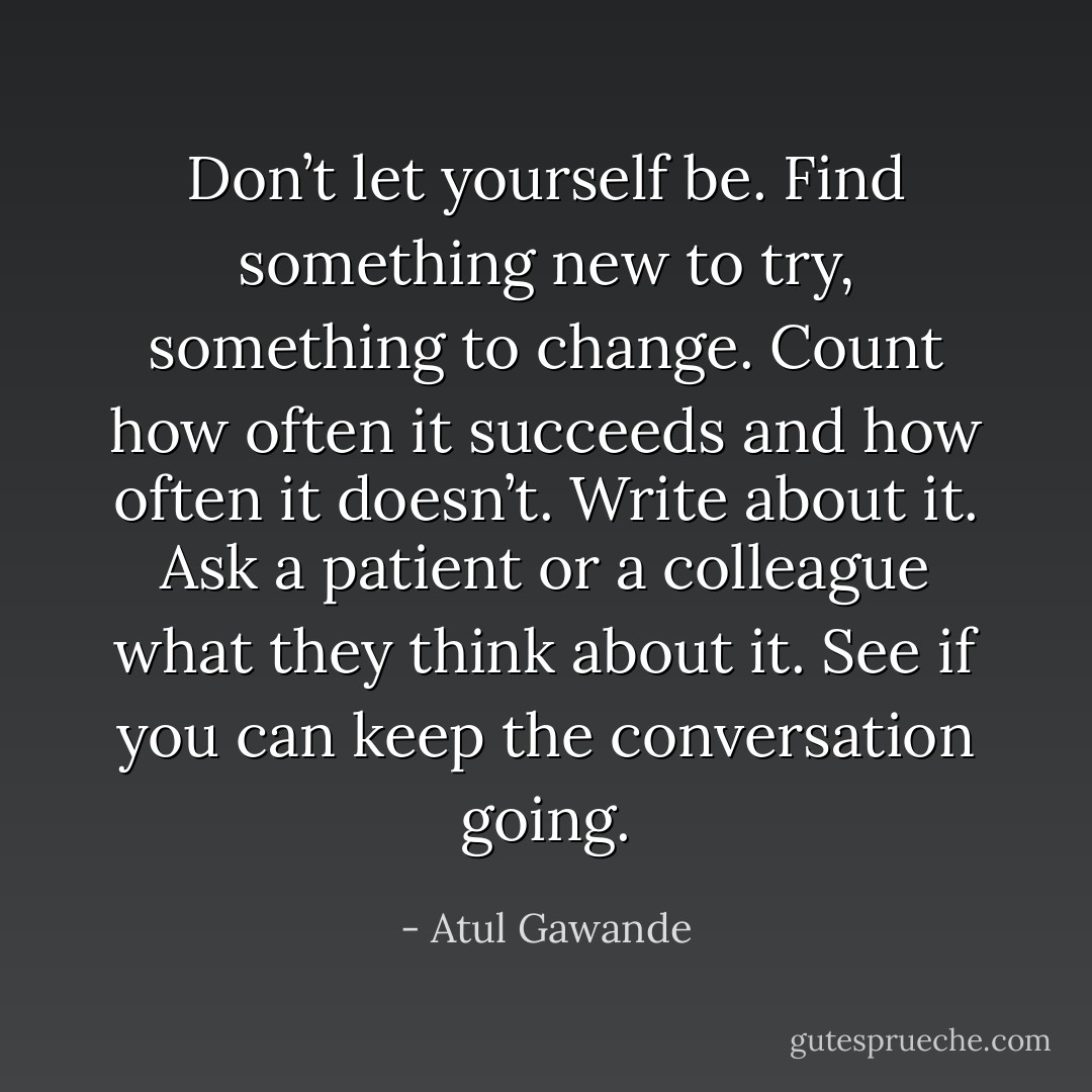 Don’t let yourself be. Find something new to try, something to change. Count how often it succeeds and how often it doesn’t. Write about it. Ask a patient or a colleague what they think about it. See if you can keep the conversation going. - Atul Gawande