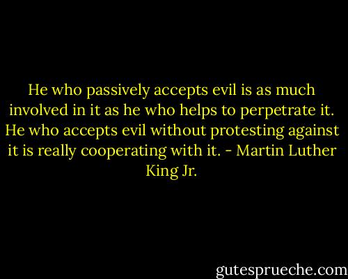 He who passively accepts evil is as much involved in it as he who helps to perpetrate it. He who accepts evil without protesting against it is really cooperating with it. - Martin Luther King Jr.