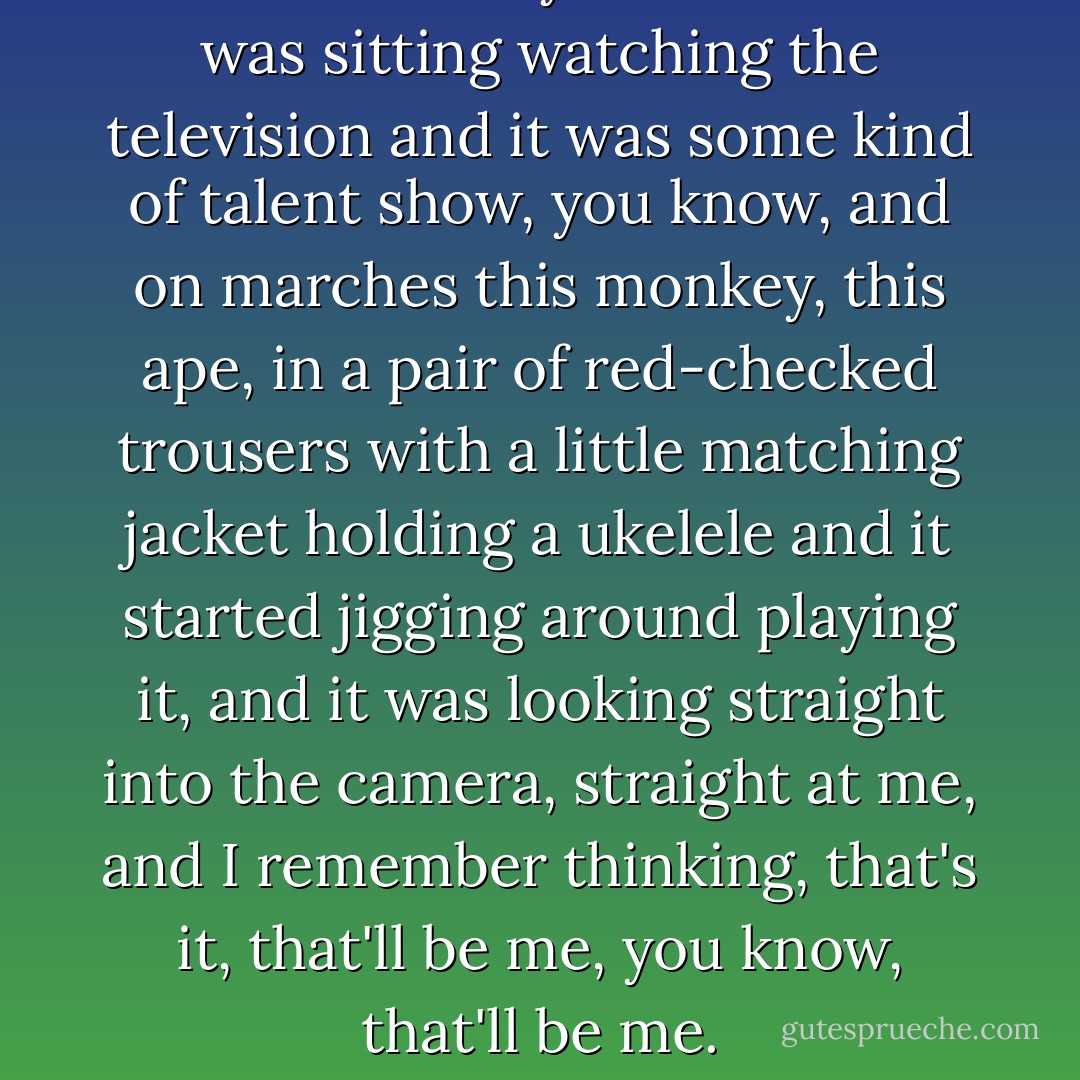 I was about 12 years old and I was sitting watching the television and it was some kind of talent show, you know, and on marches this monkey, this ape, in a pair of red-checked trousers with a little matching jacket holding a ukelele and it started jigging around playing it, and it was looking straight into the camera, straight at me, and I remember thinking, that's it, that'll be me, you know, that'll be me. - Nick Cave