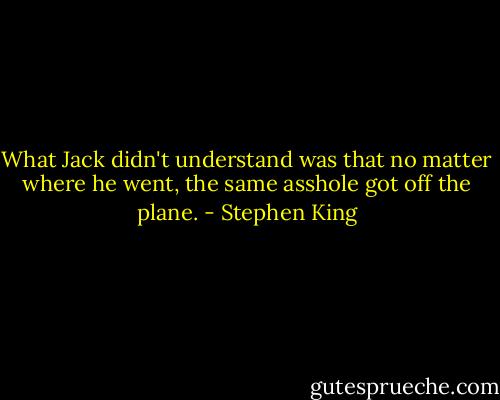 What Jack didn't understand was that no matter where he went, the same asshole got off the plane. - Stephen King