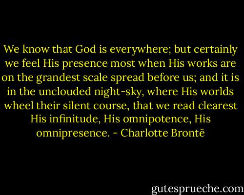 We know that God is everywhere; but certainly we feel His presence most when His works are on the grandest scale spread before us; and it is in the unclouded night-sky, where His worlds wheel their silent course, that we read clearest His infinitude, His omnipotence, His omnipresence. - Charlotte Brontë