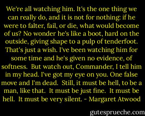 We're all watching him. It's the one thing we can really do, and it is not for nothing: if he were to falter, fail, or die, what would become of us? No wonder he's like a boot, hard on the outside, giving shape to a pulp of tenderfoot. That's just a wish. I've been watching him for some time and he's given no evidence, of softness.<br /><br />But watch out, Commander, I tell him in my head. I've got my eye on you. One false move and I'm dead.<br /><br />Still, it must be hell, to be a man, like that.<br /><br />It must be just fine.<br /><br />It must be hell.<br /><br />It must be very silent. - Margaret Atwood
