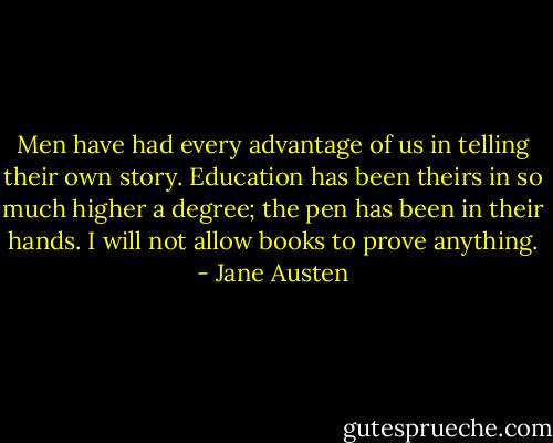 Men have had every advantage of us in telling their own story. Education has been theirs in so much higher a degree; the pen has been in their hands. I will not allow books to prove anything. - Jane Austen