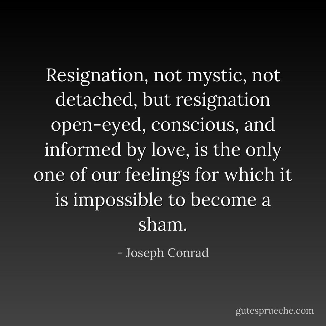 Resignation, not mystic, not detached, but resignation open-eyed, conscious, and informed by love, is the only one of our feelings for which it is impossible to become a sham. - Joseph Conrad