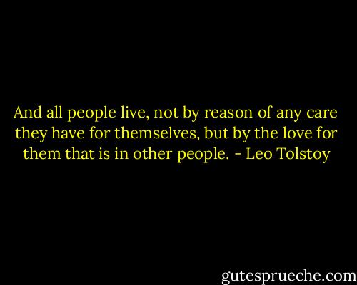 And all people live, not by reason of any care they have for themselves, but by the love for them that is in other people. - Leo Tolstoy