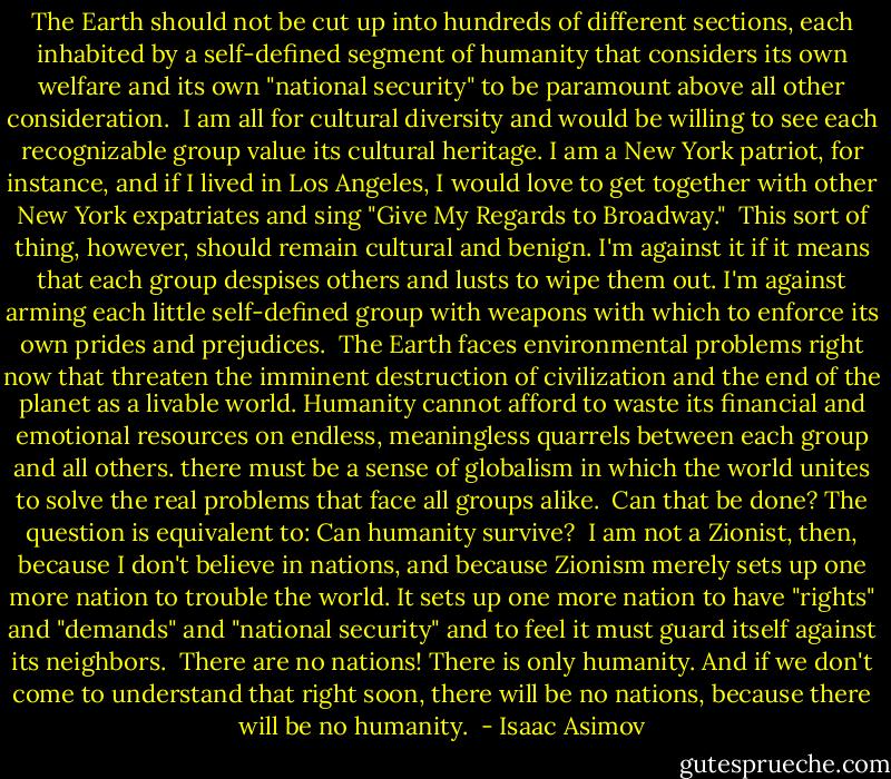 The Earth should not be cut up into hundreds of different sections, each inhabited by a self-defined segment of humanity that considers its own welfare and its own "national security" to be paramount above all other consideration.<br /><br />I am all for cultural diversity and would be willing to see each recognizable group value its cultural heritage. I am a New York patriot, for instance, and if I lived in Los Angeles, I would love to get together with other New York expatriates and sing "Give My Regards to Broadway."<br /><br />This sort of thing, however, should remain cultural and benign. I'm against it if it means that each group despises others and lusts to wipe them out. I'm against arming each little self-defined group with weapons with which to enforce its own prides and prejudices.<br /><br />The Earth faces environmental problems right now that threaten the imminent destruction of civilization and the end of the planet as a livable world. Humanity cannot afford to waste its financial and emotional resources on endless, meaningless quarrels between each group and all others. there must be a sense of globalism in which the world unites to solve the real problems that face all groups alike.<br /><br />Can that be done? The question is equivalent to: Can humanity survive?<br /><br />I am not a Zionist, then, because I don't believe in nations, and because Zionism merely sets up one more nation to trouble the world. It sets up one more nation to have "rights" and "demands" and "national security" and to feel it must guard itself against its neighbors.<br /><br />There are no nations! There is only humanity. And if we don't come to understand that right soon, there will be no nations, because there will be no humanity.  - Isaac Asimov