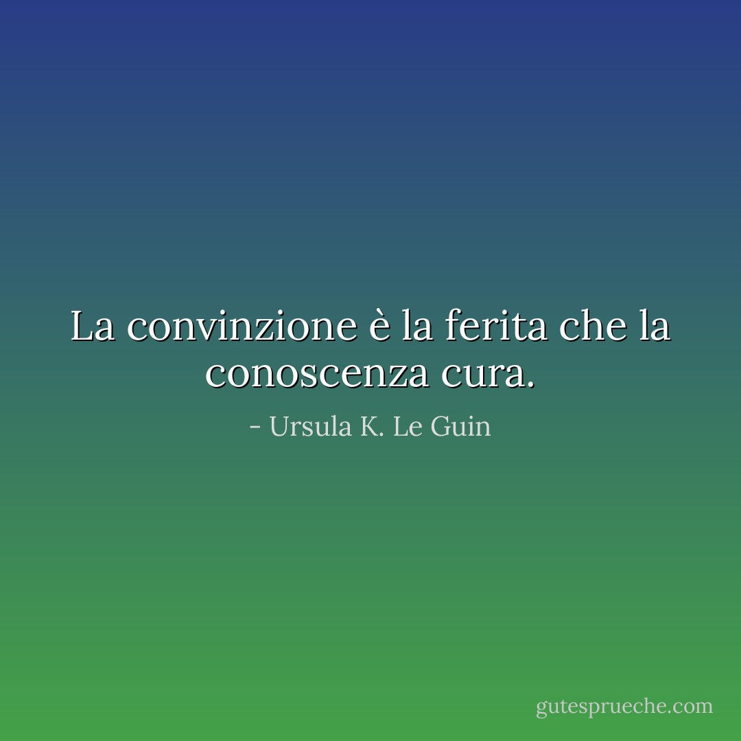 La convinzione è la ferita che la conoscenza cura. - Ursula K. Le Guin