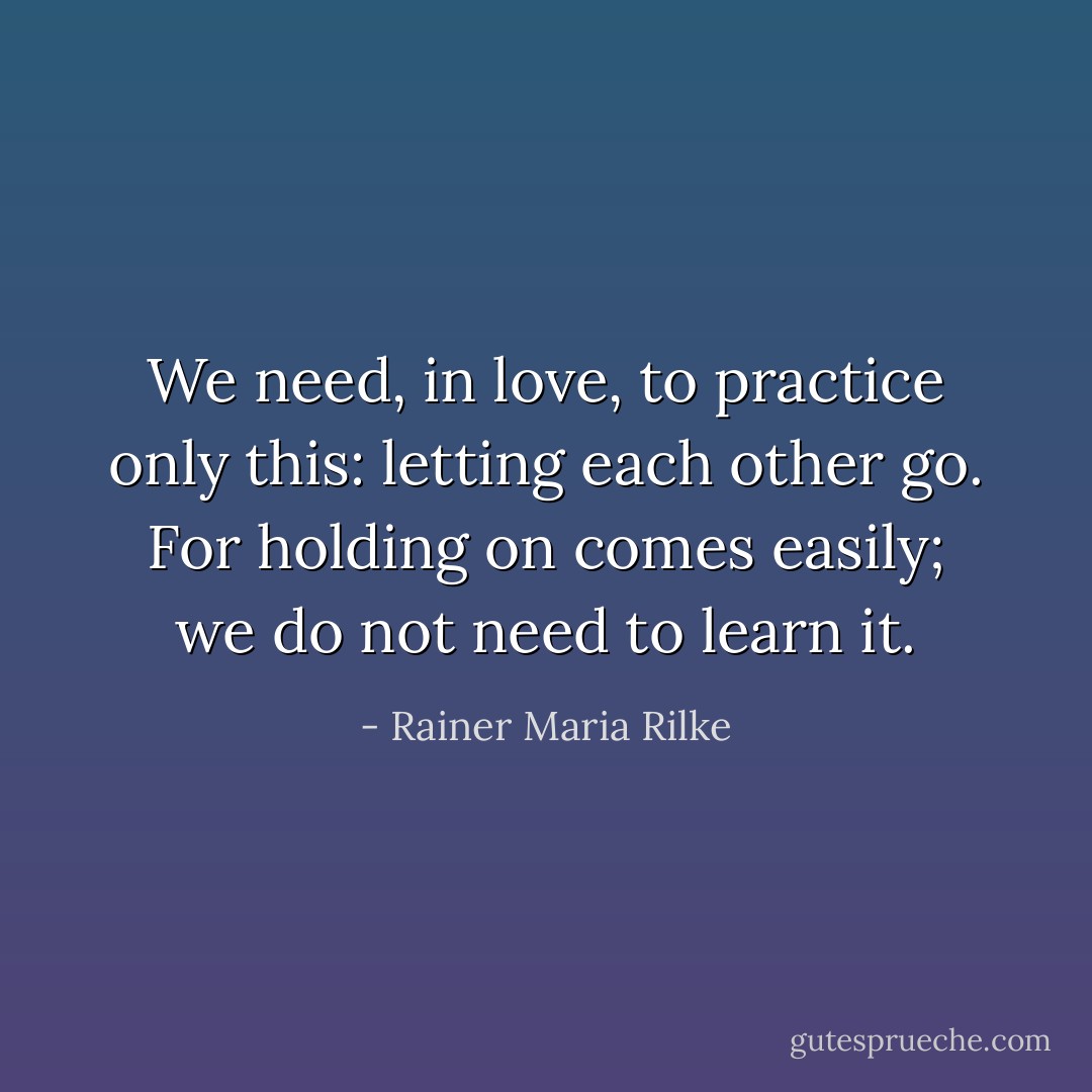 We need, in love, to practice only this: letting each other go. For holding on comes easily; we do not need to learn it. - Rainer Maria Rilke