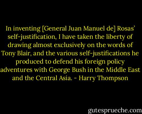 In inventing [General Juan Manuel de] Rosas’ self-justification, I have taken the liberty of drawing almost exclusively on the words of Tony Blair, and the various self-justifications he produced to defend his foreign policy adventures with George Bush in the Middle East and the Central Asia. - Harry Thompson