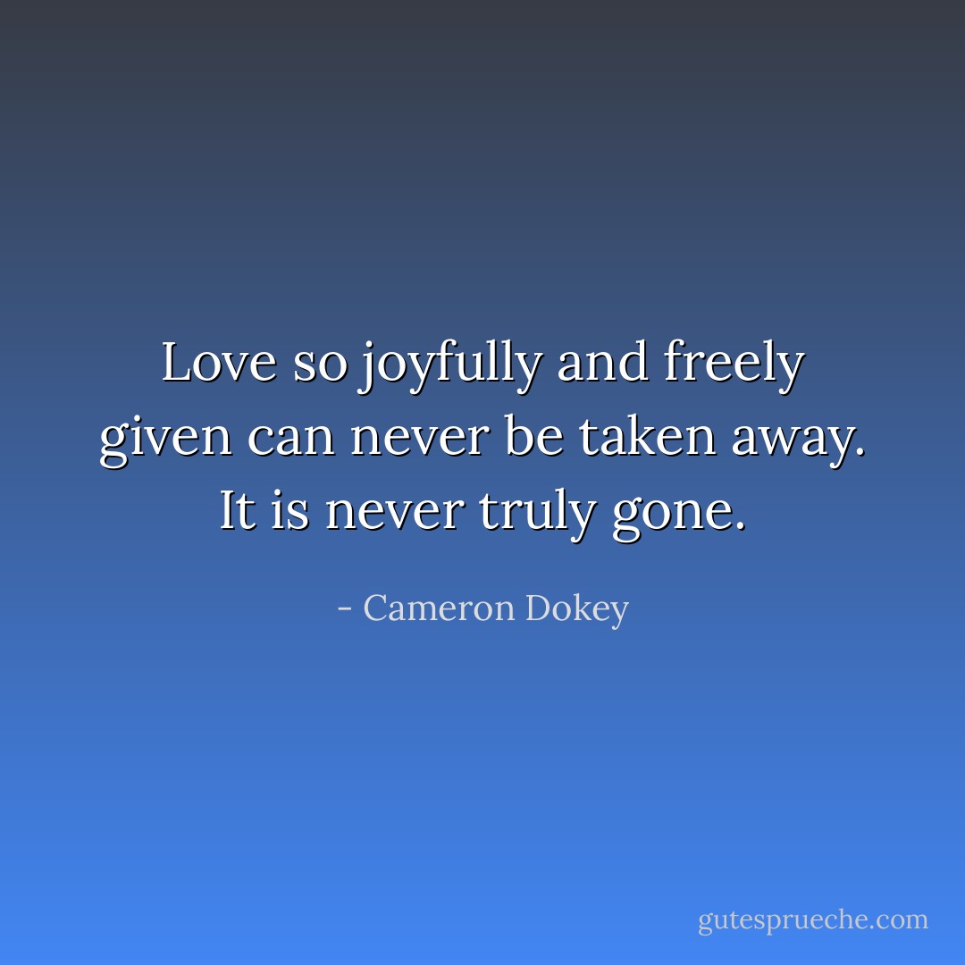 Love so joyfully and freely given can never be taken away. It is never truly gone. - Cameron Dokey