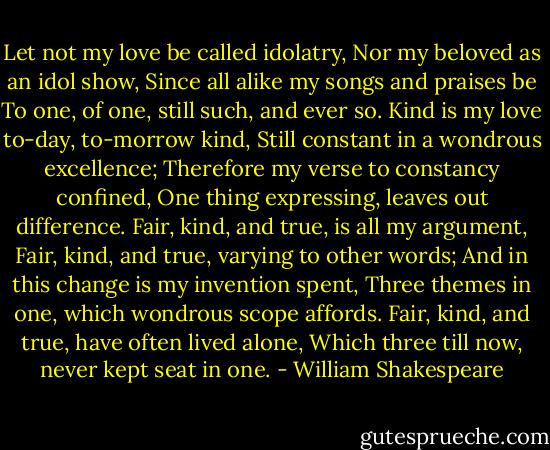 Let not my love be called idolatry,<br />Nor my beloved as an idol show,<br />Since all alike my songs and praises be<br />To one, of one, still such, and ever so.<br />Kind is my love to-day, to-morrow kind,<br />Still constant in a wondrous excellence;<br />Therefore my verse to constancy confined,<br />One thing expressing, leaves out difference.<br />Fair, kind, and true, is all my argument,<br />Fair, kind, and true, varying to other words;<br />And in this change is my invention spent,<br />Three themes in one, which wondrous scope affords.<br />Fair, kind, and true, have often lived alone,<br />Which three till now, never kept seat in one. - William Shakespeare