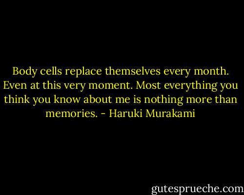 Body cells replace themselves every month. Even at this very moment. Most everything you think you know about me is nothing more than memories. - Haruki Murakami