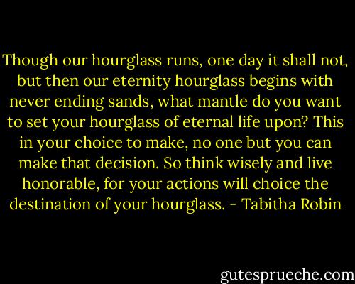Though our hourglass runs, one day it shall not, but then our eternity hourglass begins with never ending sands, what mantle do you want to set your hourglass of eternal life upon? This in your choice to make, no one but you can make that decision. So think wisely and live honorable, for your actions will choice the destination of your hourglass. - Tabitha Robin