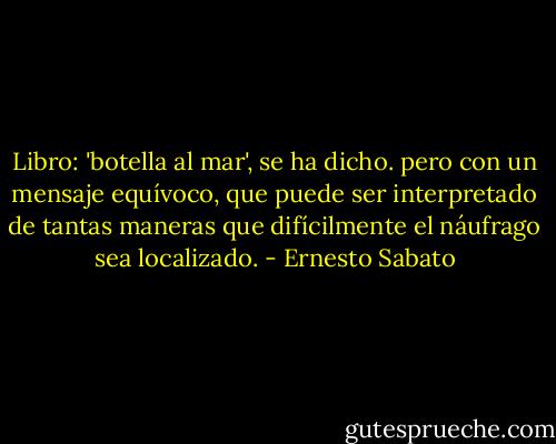 Libro: 'botella al mar', se ha dicho. pero con un mensaje equívoco, que puede ser interpretado de tantas maneras que difícilmente el náufrago sea localizado. - Ernesto Sabato