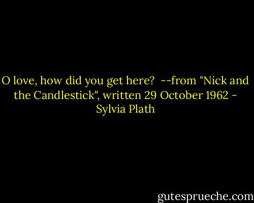 O love, how did you get here?<br /><br />--from "Nick and the Candlestick", written 29 October 1962 - Sylvia Plath