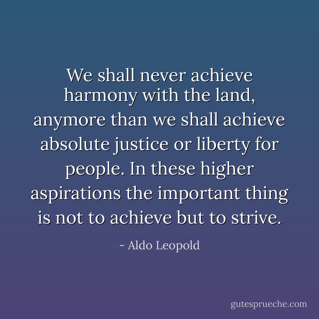 We shall never achieve harmony with the land, anymore than we shall achieve absolute justice or liberty for people. In these higher aspirations the important thing is not to achieve but to strive. - Aldo Leopold