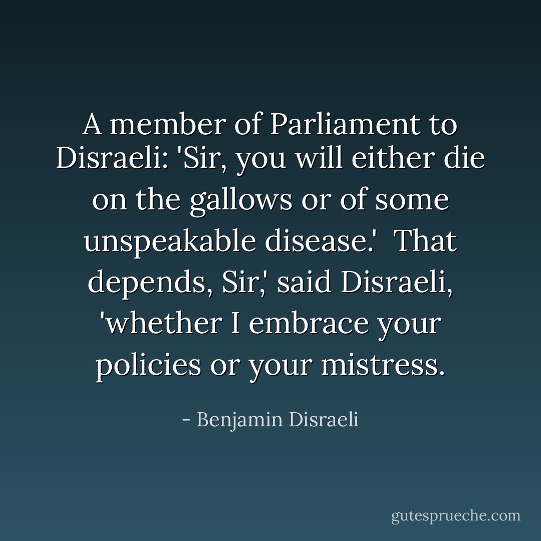 A member of Parliament to Disraeli: 'Sir, you will either die on the gallows or of some unspeakable disease.'<br /><br />That depends, Sir,' said Disraeli, 'whether I embrace your policies or your mistress. - Benjamin Disraeli