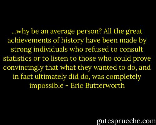 ...why be an average person? All the great achievements of history have been made by strong individuals who refused to consult statistics or to listen to those who could prove convincingly that what they wanted to do, and in fact ultimately did do, was completely impossible - Eric Butterworth