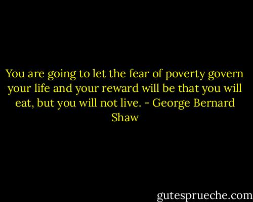 You are going to let the fear of poverty govern your life and your reward will be that you will eat, but you will not live. - George Bernard Shaw