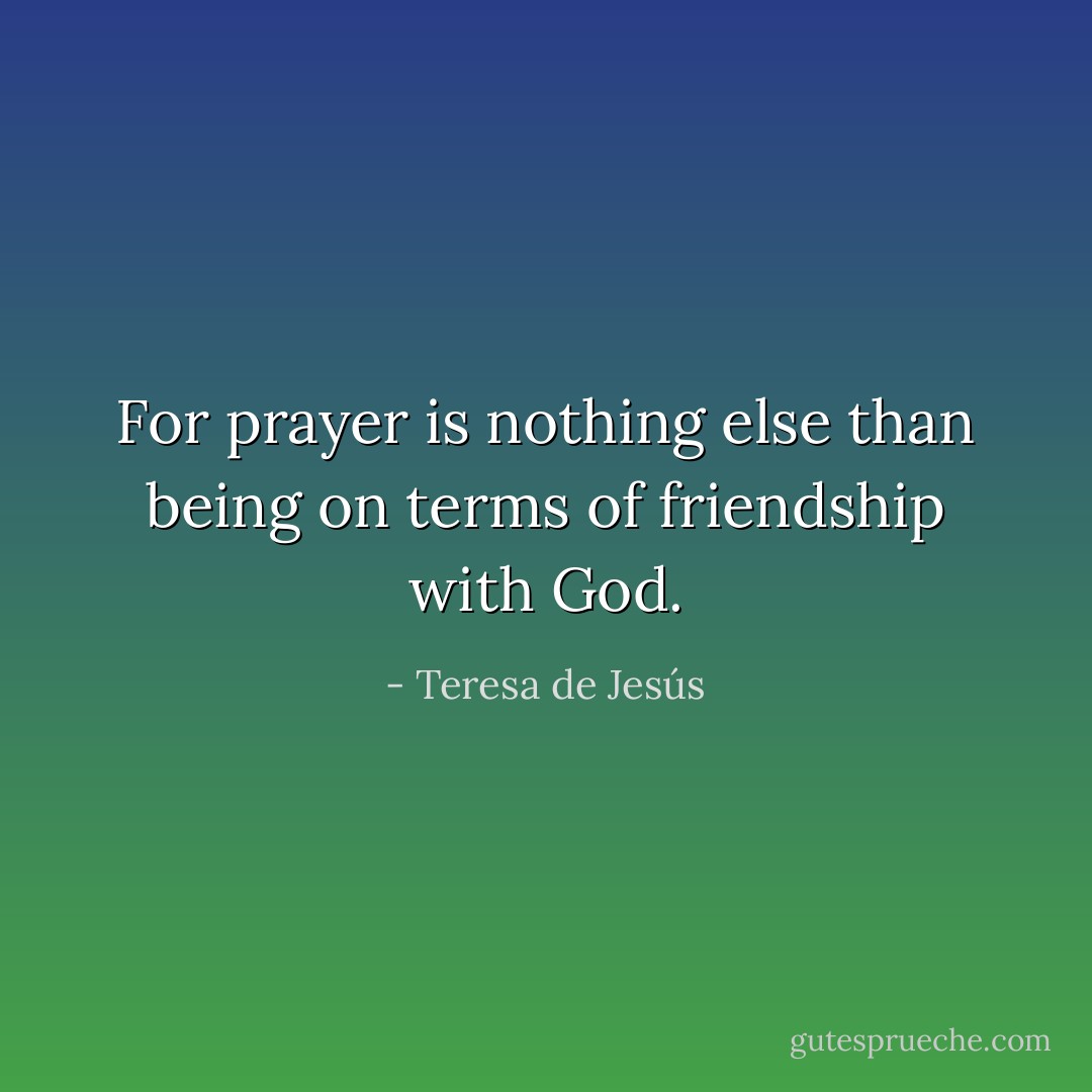 For prayer is nothing else than being on terms of friendship with God. - Teresa de Jesús