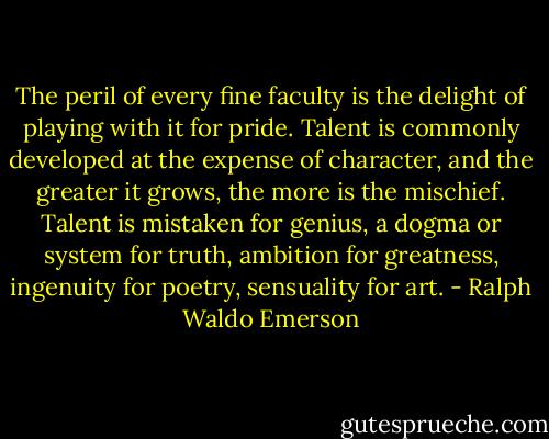 The peril of every fine faculty is the delight of playing with it for pride. Talent is commonly developed at the expense of character, and the greater it grows, the more is the mischief. Talent is mistaken for genius, a dogma or system for truth, ambition for greatness, ingenuity for poetry, sensuality for art. - Ralph Waldo Emerson