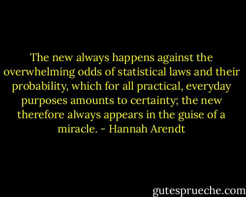 The new always happens against the overwhelming odds of statistical laws and their probability, which for all practical, everyday purposes amounts to certainty; the new therefore always appears in the guise of a miracle. - Hannah Arendt