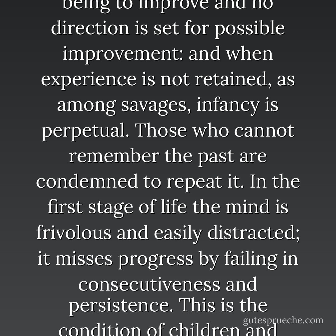 Progress, far from consisting in change, depends on retentiveness. When change is absolute there remains no being to improve and no direction is set for possible improvement: and when experience is not retained, as among savages, infancy is perpetual. Those who cannot remember the past are condemned to repeat it. In the first stage of life the mind is frivolous and easily distracted; it misses progress by failing in consecutiveness and persistence. This is the condition of children and barbarians, in which instinct has learned nothing from experience. - George Santayana
