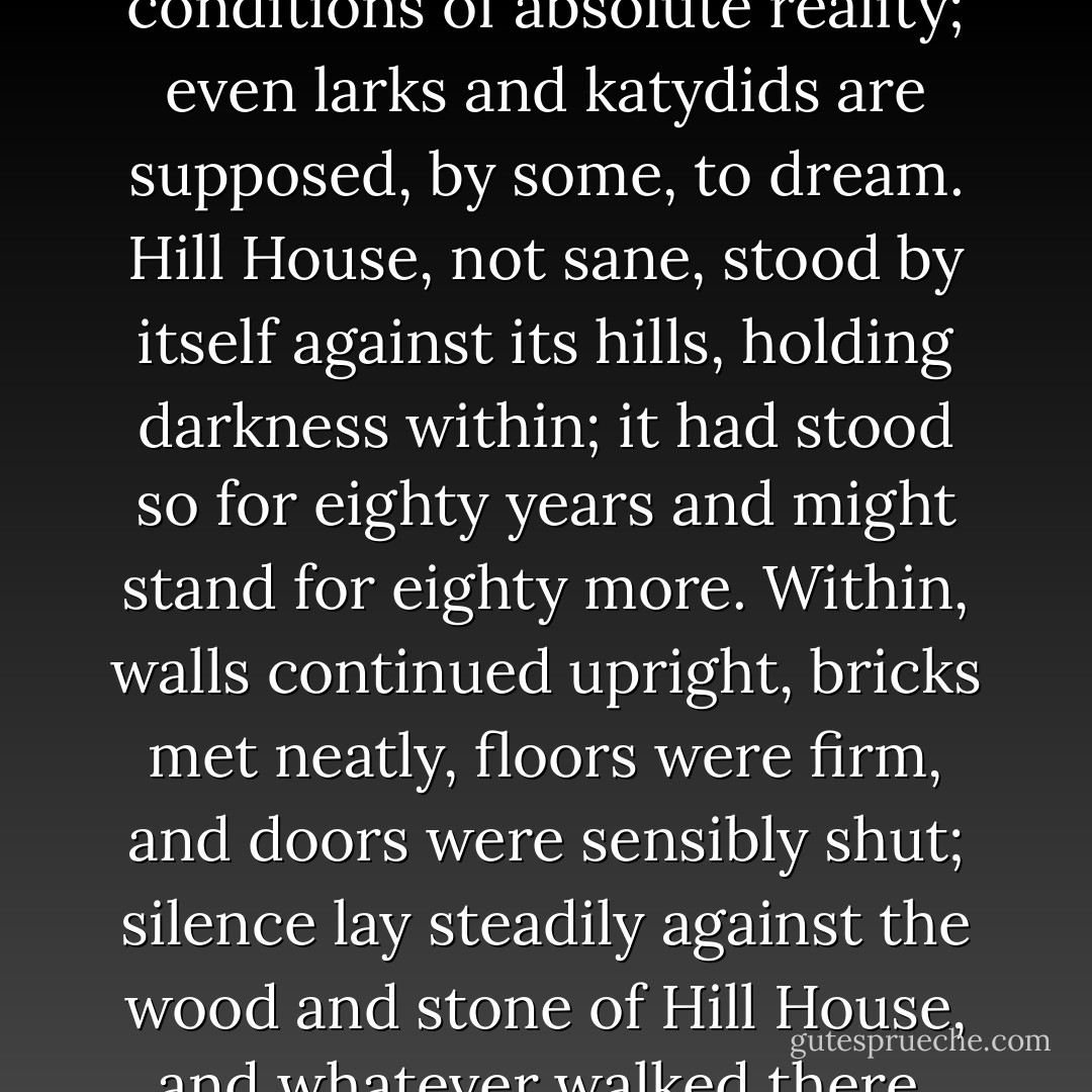 No live organism can continue for long to exist sanely under conditions of absolute reality; even larks and katydids are supposed, by some, to dream. Hill House, not sane, stood by itself against its hills, holding darkness within; it had stood so for eighty years and might stand for eighty more. Within, walls continued upright, bricks met neatly, floors were firm, and doors were sensibly shut; silence lay steadily against the wood and stone of Hill House, and whatever walked there, walked alone. - Shirley Jackson
