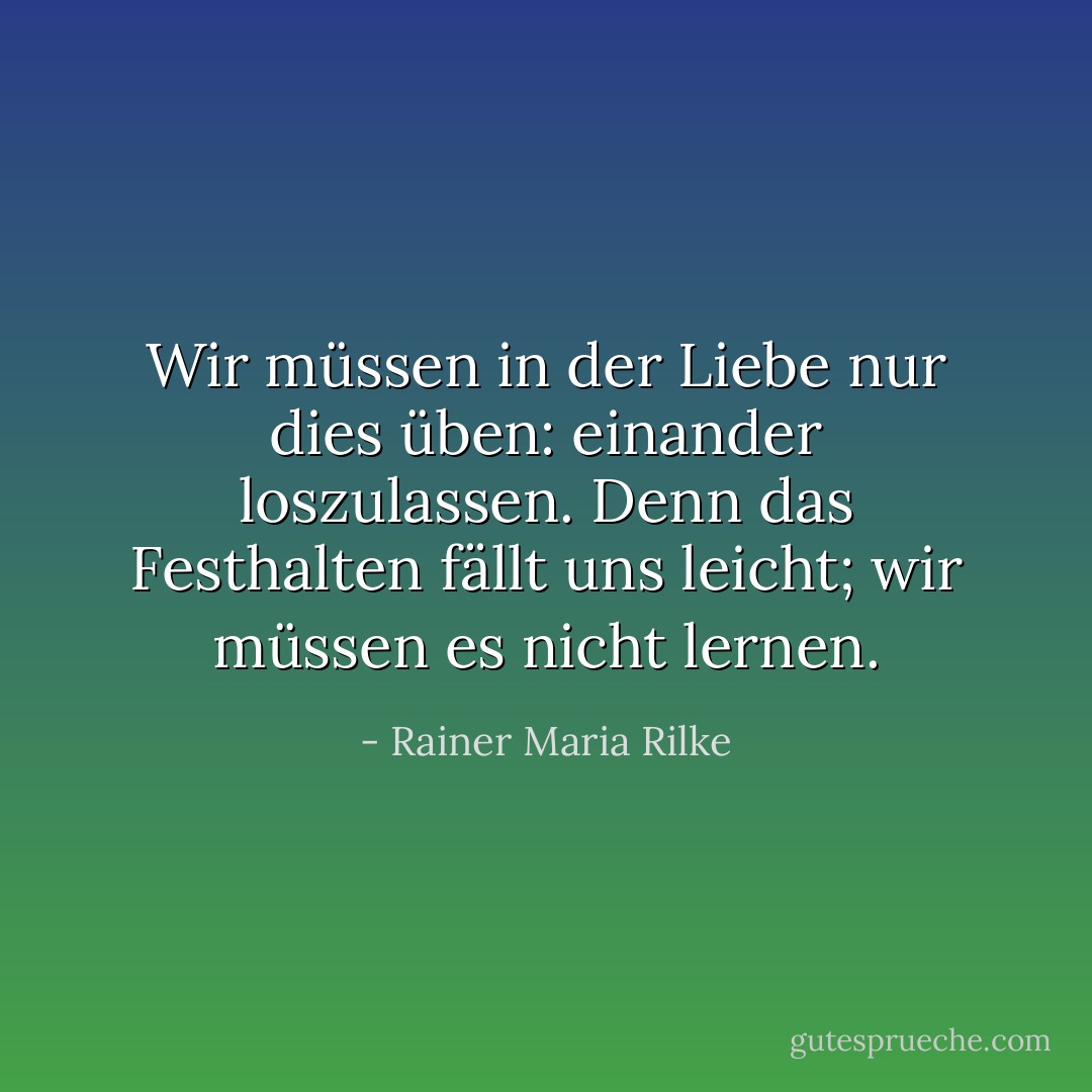 Wir müssen in der Liebe nur dies üben: einander loszulassen. Denn das Festhalten fällt uns leicht; wir müssen es nicht lernen. - Rainer Maria Rilke<