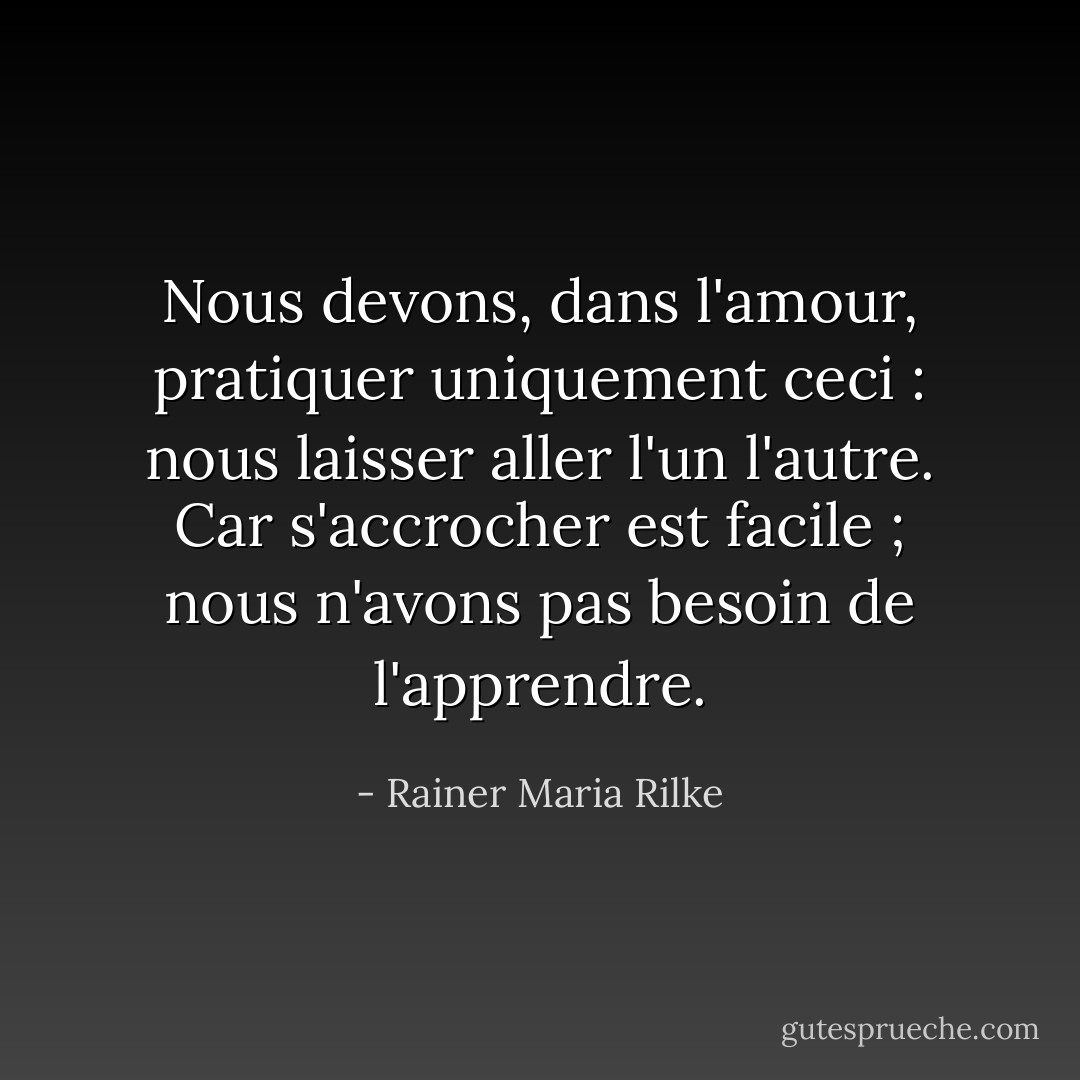 Nous devons, dans l'amour, pratiquer uniquement ceci : nous laisser aller l'un l'autre. Car s'accrocher est facile ; nous n'avons pas besoin de l'apprendre. - Rainer Maria Rilke