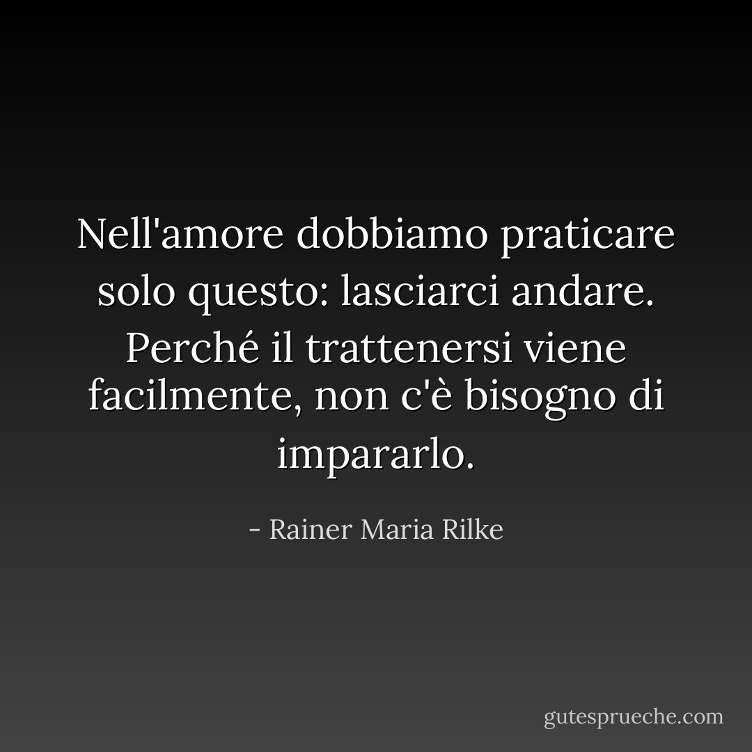 Nell'amore dobbiamo praticare solo questo: lasciarci andare. Perché il trattenersi viene facilmente, non c'è bisogno di impararlo. - Rainer Maria Rilke