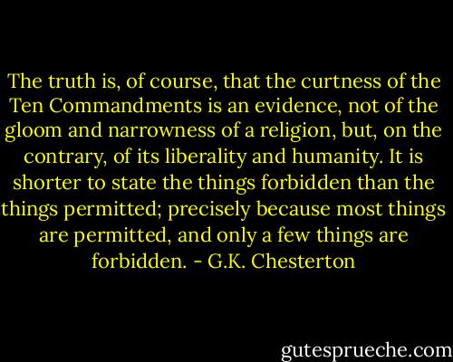 The truth is, of course, that the curtness of the Ten Commandments is an evidence, not of the gloom and narrowness of a religion, but, on the contrary, of its liberality and humanity. It is shorter to state the things forbidden than the things permitted; precisely because most things are permitted, and only a few things are forbidden. - G.K. Chesterton