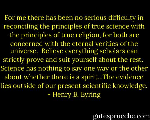 For me there has been no serious difficulty in reconciling the principles of true science with the principles of true religion, for both are concerned with the eternal verities of the universe.<br /><br />Believe everything scholars can strictly prove and suit yourself about the rest.<br /><br />Science has nothing to say one way or the other about whether there is a spirit…The evidence lies outside of our present scientific knowledge. - Henry B. Eyring