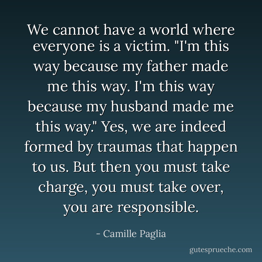 We cannot have a world where everyone is a victim. "I'm this way because my father made me this way. I'm this way because my husband made me this way." Yes, we are indeed formed by traumas that happen to us. But then you must take charge, you must take over, you are responsible. - Camille Paglia