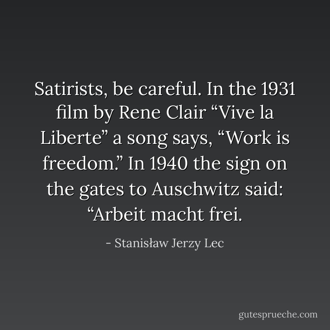 Satirists, be careful. In the 1931 film by Rene Clair “Vive la Liberte” a song says, “Work is freedom.” In 1940 the sign on the gates to Auschwitz said: “Arbeit macht frei. - Stanisław Jerzy Lec