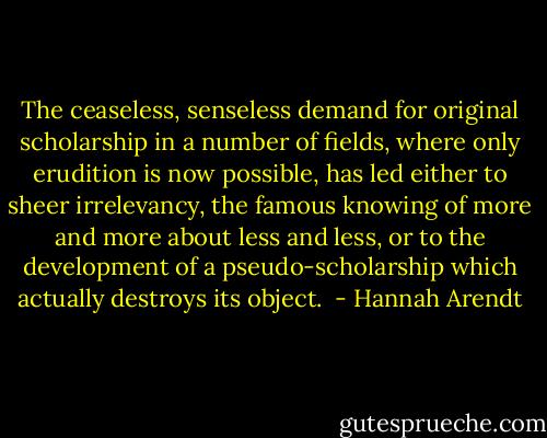 The ceaseless, senseless demand for original scholarship in a number of fields, where only erudition is now possible, has led either to sheer irrelevancy, the famous knowing of more and more about less and less, or to the development of a pseudo-scholarship which actually destroys its object.  - Hannah Arendt