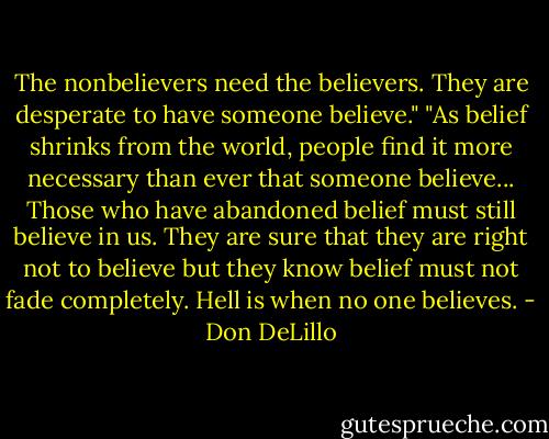 The nonbelievers need the believers. They are desperate to have someone believe." "As belief shrinks from the world, people find it more necessary than ever that someone believe... Those who have abandoned belief must still believe in us. They are sure that they are right not to believe but they know belief must not fade completely. Hell is when no one believes. - Don DeLillo