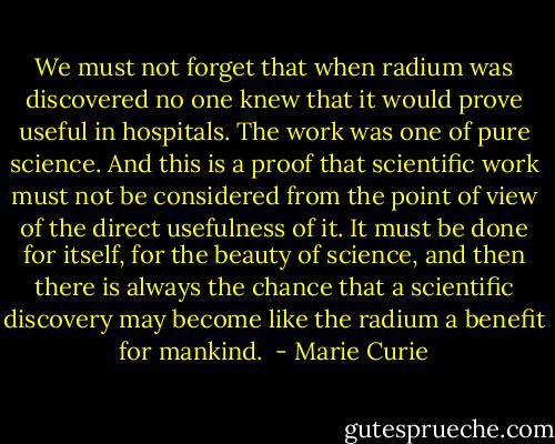 We must not forget that when radium was discovered no one knew that it would prove useful in hospitals. The work was one of pure science. And this is a proof that scientific work must not be considered from the point of view of the direct usefulness of it. It must be done for itself, for the beauty of science, and then there is always the chance that a scientific discovery may become like the radium a benefit for mankind.  - Marie Curie