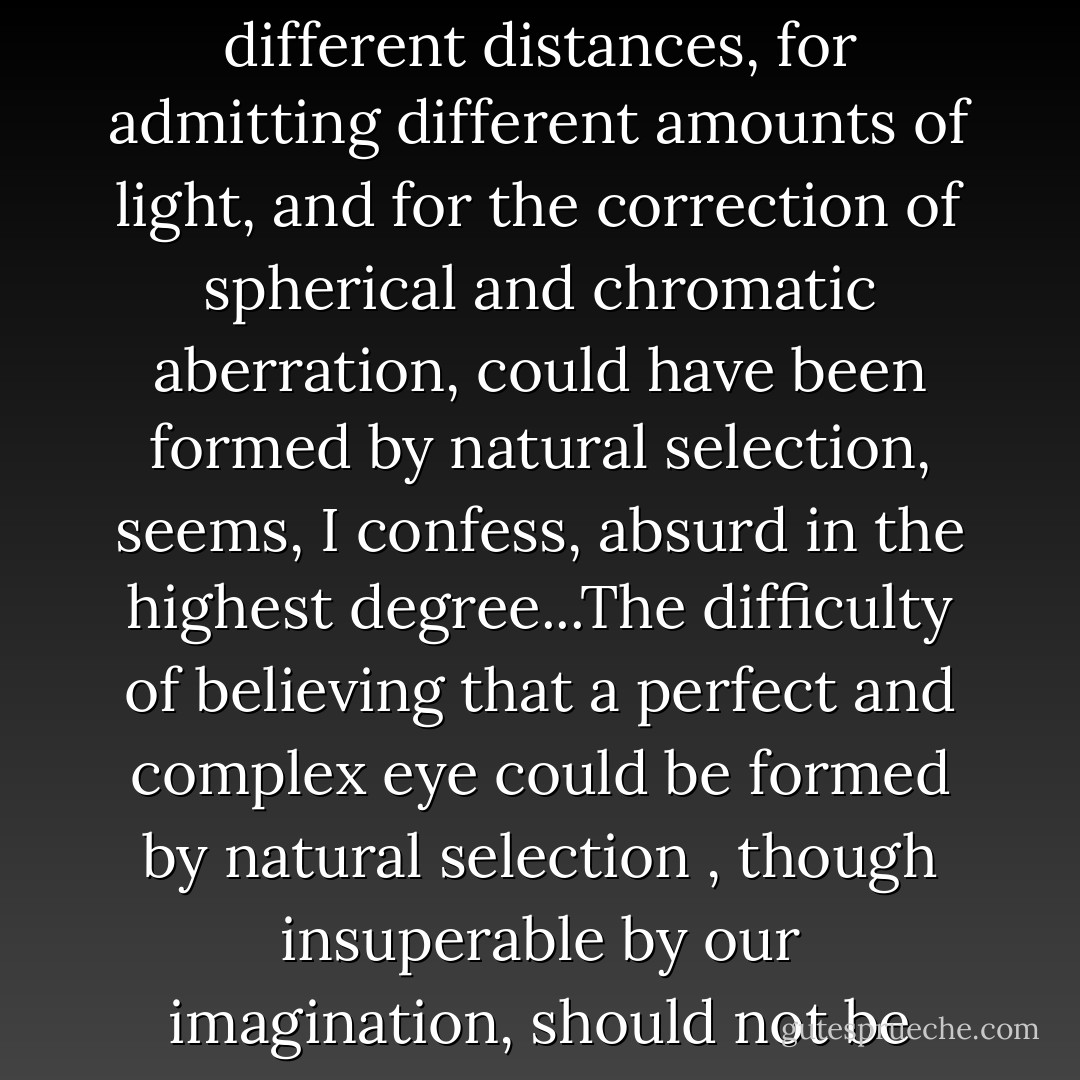 To suppose that the eye with all its inimitable contrivances for adjusting the focus to different distances, for admitting different amounts of light, and for the correction of spherical and chromatic aberration, could have been formed by natural selection, seems, I confess, absurd in the highest degree...The difficulty of believing that a perfect and complex eye could be formed by natural selection , though insuperable by our imagination, should not be considered subversive of the theory. - Charles Darwin