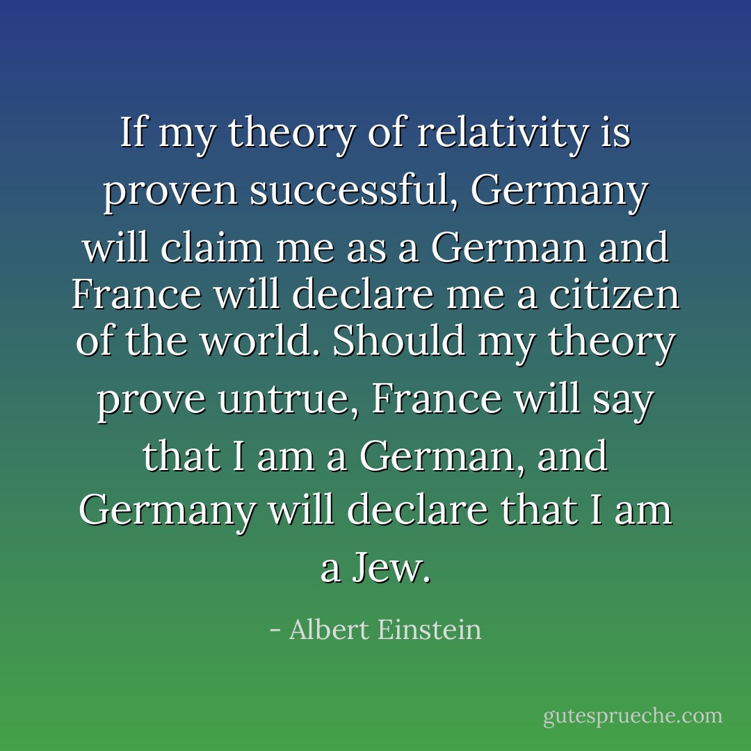 If my theory of relativity is proven successful, Germany will claim me as a German and France will declare me a citizen of the world. Should my theory prove untrue, France will say that I am a German, and Germany will declare that I am a Jew. - Albert Einstein