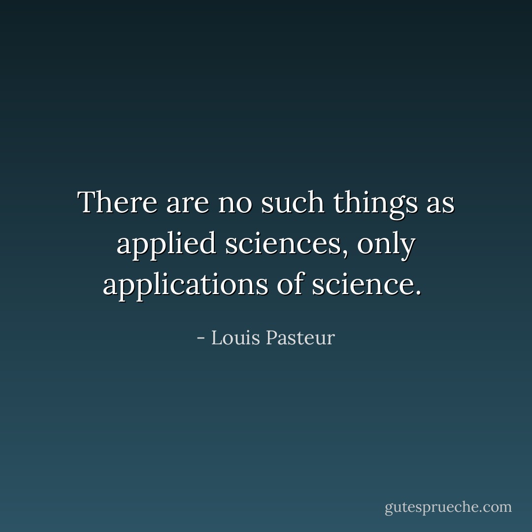 There are no such things as applied sciences, only applications of science.  - Louis Pasteur