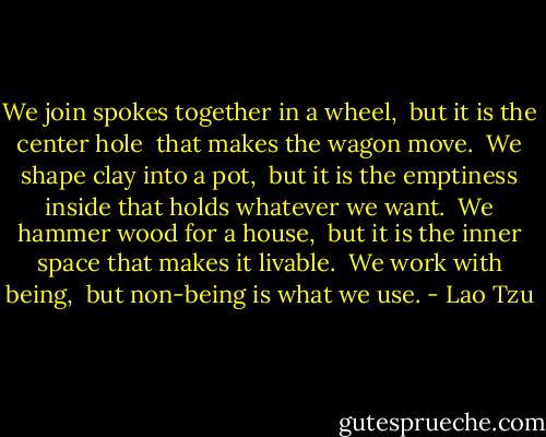 We join spokes together in a wheel, <br />but it is the center hole <br />that makes the wagon move.<br /><br />We shape clay into a pot, <br />but it is the emptiness inside<br />that holds whatever we want.<br /><br />We hammer wood for a house, <br />but it is the inner space<br />that makes it livable.<br /><br />We work with being, <br />but non-being is what we use. - Lao Tzu